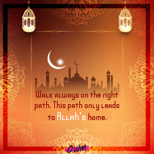 Walk always on the right path. This path only leads to Allah’s home.